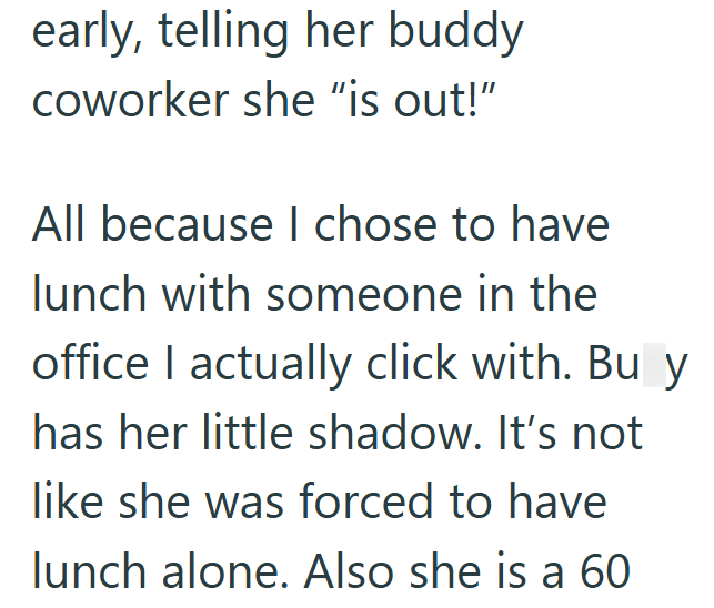 early, telling her buddy coworker she "is out!" All because I chose to have lunch with someone in the office I actually click with. Bu y has her little shadow. It's not like she was forced to have lunch alone. Also she is a 60