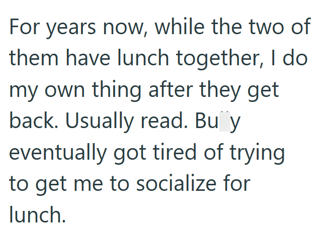 For years now, while the two of them have lunch together, I do my own thing after they get back. Usually read. Bu y eventually got tired of trying to get me to socialize for lunch.