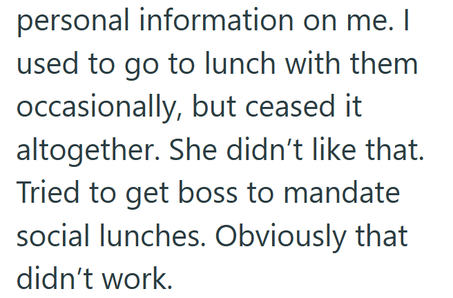 personal information on me. I used to go to lunch with them occasionally, but ceased it altogether. She didn't like that. Tried to get boss to mandate social lunches. Obviously that didn't work.