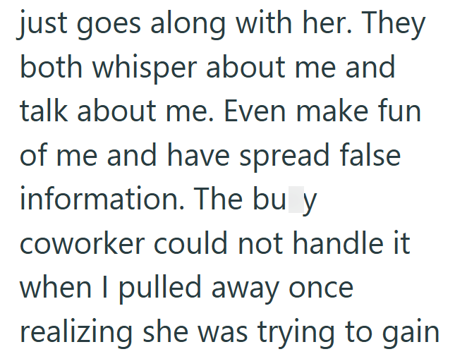 just goes along with her. They both whisper about me and talk about me. Even make fun of me and have spread false information. The bu y coworker could not handle it when I pulled away once realizing she was trying to gain