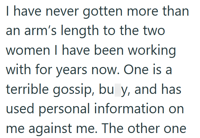 I have never gotten more than an arm's length to the two women I have been working with for years now. One is a terrible gossip, bu y, and has used personal information on me against me. The other one