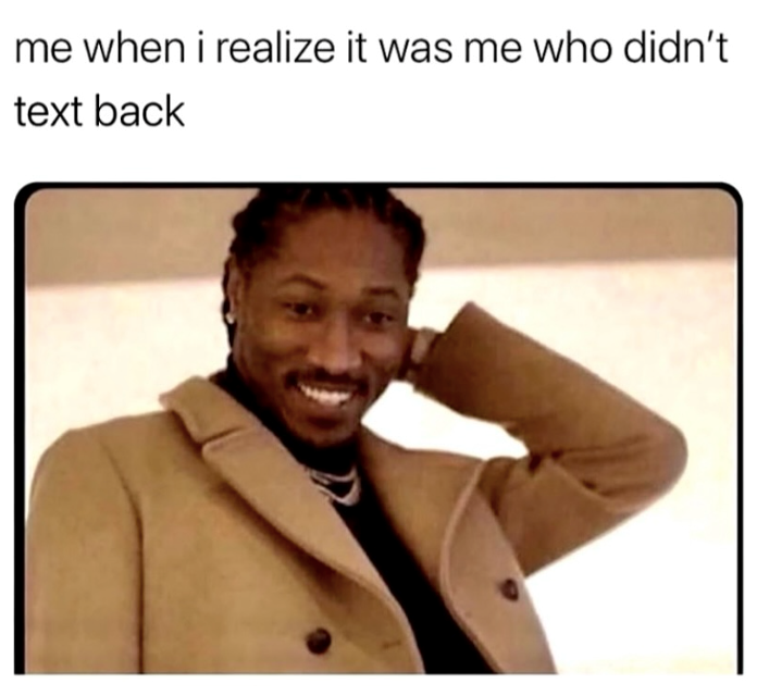 me when i realize it was me who didn't text back