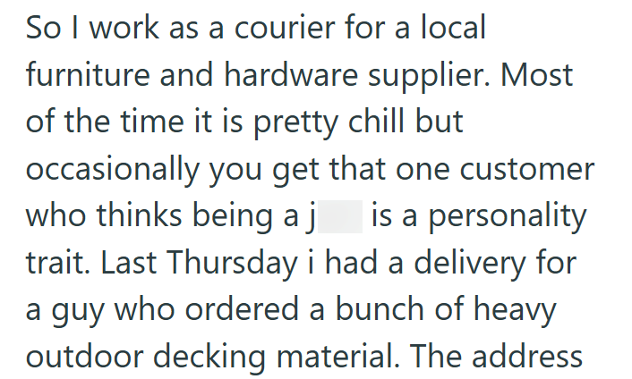 So I work as a courier for a local furniture and hardware supplier. Most of the time it is pretty chill but occasionally you get that one customer who thinks being a j is a personality trait. Last Thursday i had a delivery for a guy who ordered a bunch of heavy outdoor decking material. The address