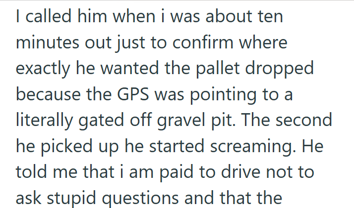I called him when i was about ten minutes out just to confirm where exactly he wanted the pallet dropped because the GPS was pointing to a literally gated off gravel pit. The second he picked up he started screaming. He told me that i am paid to drive not to ask stupid questions and that the