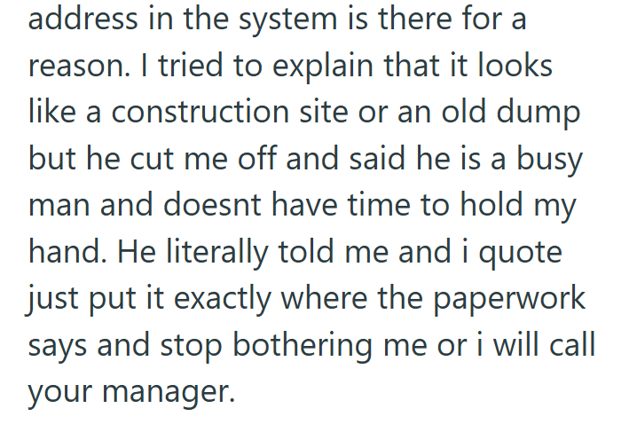 address in the system is there for a reason. I tried to explain that it looks like a construction site or an old dump but he cut me off and said he is a busy man and doesnt have time to hold my hand. He literally told me and i quote just put it exactly where the paperwork says and stop bothering me or i will call your manager.