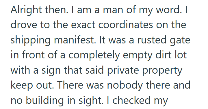 Alright then. I am a man of my word. I drove to the exact coordinates on the shipping manifest. It was a rusted gate in front of a completely empty dirt lot with a sign that said private property keep out. There was nobody there and no building in sight. I checked my