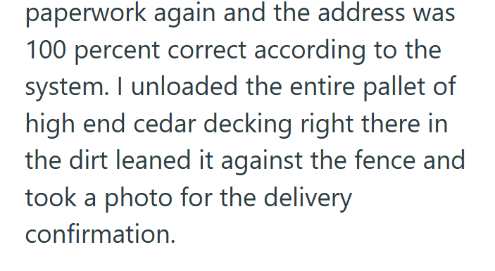 paperwork again and the address was 100 percent correct according to the system. I unloaded the entire pallet of high end cedar decking right there in the dirt leaned it against the fence and took a photo for the delivery confirmation.