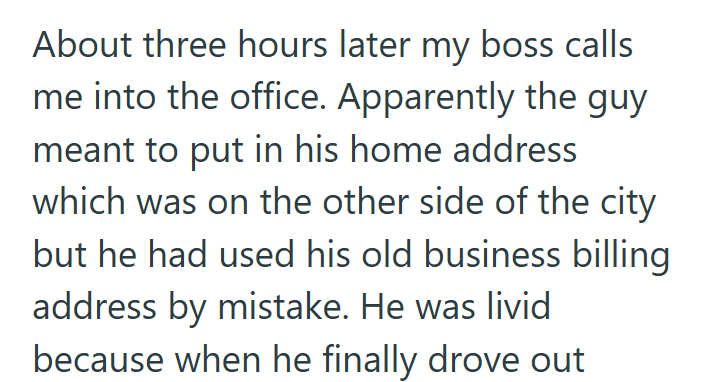 About three hours later my boss calls me into the office. Apparently the guy meant to put in his home address which was on the other side of the city but he had used his old business billing address by mistake. He was livid because when he finally drove out