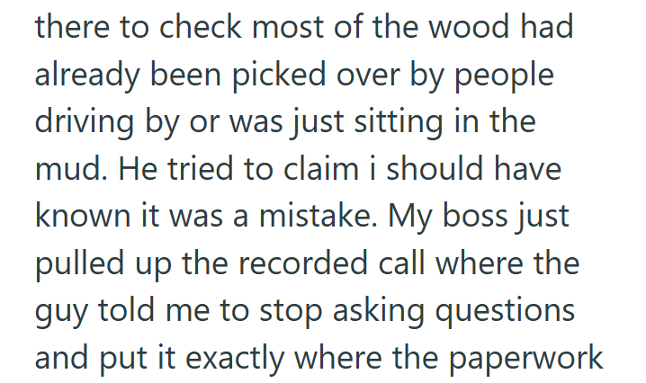 there to check most of the wood had already been picked over by people driving by or was just sitting in the mud. He tried to claim i should have known it was a mistake. My boss just pulled up the recorded call where the guy told me to stop asking questions and put it exactly where the paperwork