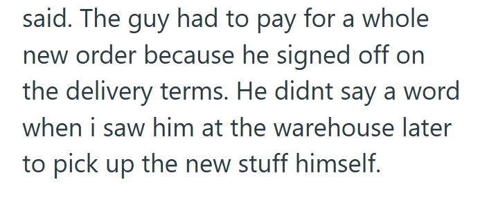 said. The guy had to pay for a whole new order because he signed off on the delivery terms. He didnt say a word when i saw him at the warehouse later to pick up the new stuff himself.