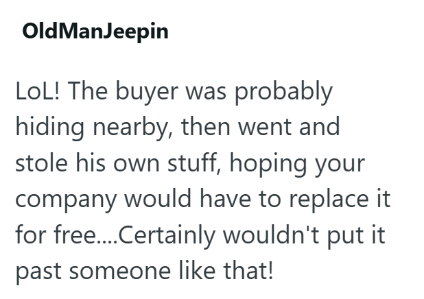 OldManJeepin LOL! The buyer was probably hiding nearby, then went and stole his own stuff, hoping your company would have to replace it for free....Certainly wouldn't put it past someone like that!
