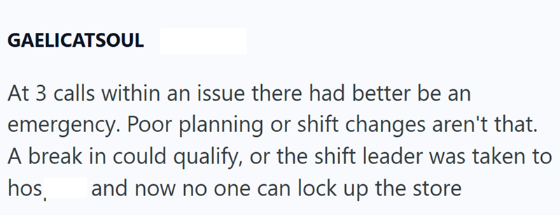 GAELICATSOUL At 3 calls within an issue there had better be an emergency. Poor planning or shift changes aren't that. A break in could qualify, or the shift leader was taken to hos and now no one can lock up the store