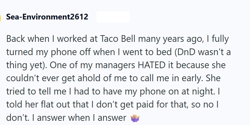 Sea-Environment2612 Back when I worked at Taco Bell many years ago, I fully turned my phone off when I went to bed (DnD wasn't a thing yet). One of my managers HATED it because she couldn't ever get ahold of me to call me in early. She tried to tell me I had to have my phone on at night. I told her flat out that I don't get paid for that, so no I don't. I answer when I answer