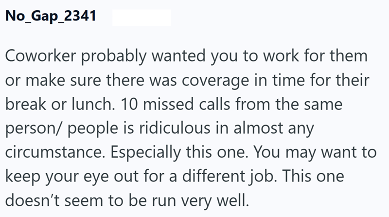 No_Gap_2341 Coworker probably wanted you to work for them or make sure there was coverage in time for their break or lunch. 10 missed calls from the same person/people is ridiculous in almost any circumstance. Especially this one. You may want to keep your eye out for a different job. This one doesn't seem to be run very well.