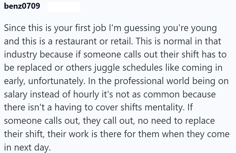 benz0709 Since this is your first job I'm guessing you're young and this is a restaurant or retail. This is normal in that industry because if someone calls out their shift has to be replaced or others juggle schedules like coming in early, unfortunately. In the professional world being on salary instead of hourly it's not as common because there isn't a having to cover shifts mentality. If someone calls out, they call out, no need to replace their shift, their work is there for them when they c