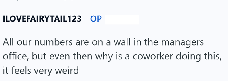 ILOVEFAIRYTAIL123 OP All our numbers are on a wall in the managers office, but even then why is a coworker doing this, it feels very weird