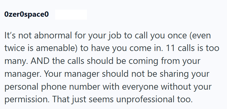 Ozerospace0 It's not abnormal for your job to call you once (even twice is amenable) to have you come in. 11 calls is too many. AND the calls should be coming from your manager. Your manager should not be sharing your personal phone number with everyone without your permission. That just seems unprofessional too.
