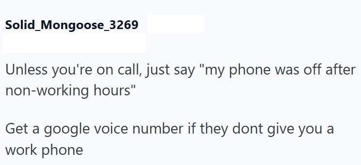 Solid_Mongoose_3269 Unless you're on call, just say "my phone was off after non-working hours" Get a google voice number if they dont give you a work phone