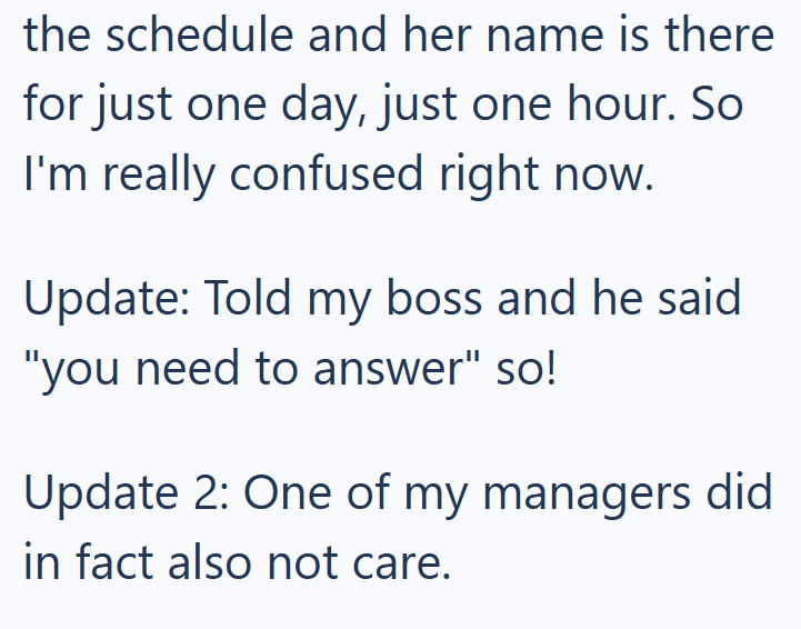 the schedule and her name is there for just one day, just one hour. So I'm really confused right now. Update: Told my boss and he said "you need to answer" so! Update 2: One of my managers did in fact also not care.