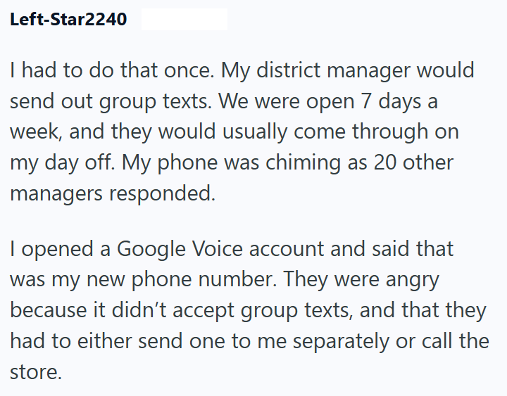 Left-Star2240 I had to do that once. My district manager would send out group texts. We were open 7 days a week, and they would usually come through on my day off. My phone was chiming as 20 other managers responded. I opened a Google Voice account and said that was my new phone number. They were angry because it didn't accept group texts, and that they had to either send one to me separately or call the store.