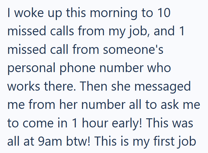 I woke up this morning to 10 missed calls from my job, and 1 missed call from someone's personal phone number who works there. Then she messaged me from her number all to ask me to come in 1 hour early! This was all at 9am btw! This is my first job