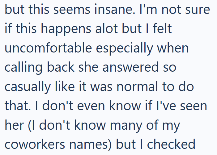 but this seems insane. I'm not sure if this happens alot but I felt uncomfortable especially when calling back she answered so casually like it was normal to do that. I don't even know if I've seen. her (I don't know many of my coworkers names) but I checked