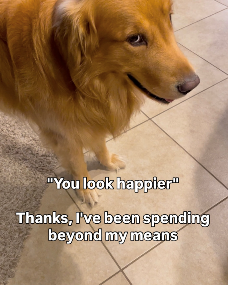 "You look happier" Thanks, I've been spending beyond my means