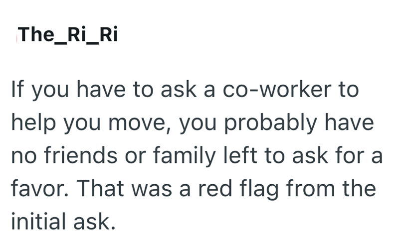 The_Ri_Ri If you have to ask a co-worker to help you move, you probably have no friends or family left to ask for a favor. That was a red flag from the initial ask.