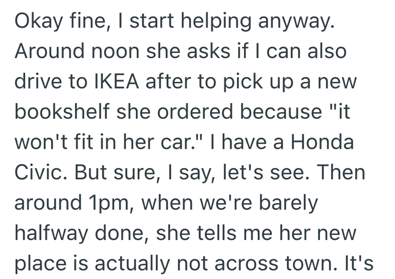 Okay fine, I start helping anyway. Around noon she asks if I can also drive to IKEA after to pick up a new bookshelf she ordered because "it won't fit in her car." I have a Honda Civic. But sure, I say, let's see. Then around 1pm, when we're barely halfway done, she tells me her new place is actually not across town. It's