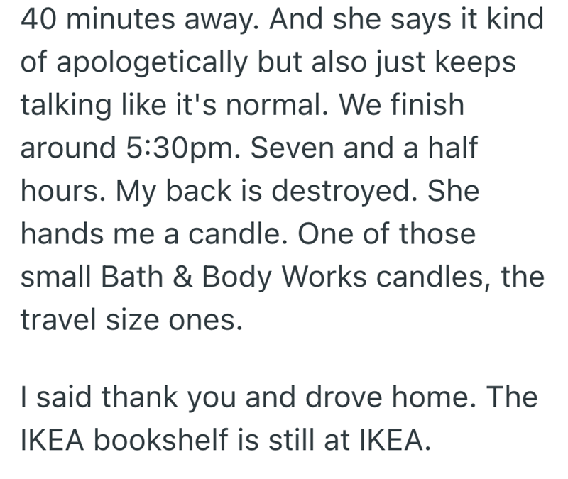 40 minutes away. And she says it kind of apologetically but also just keeps talking like it's normal. We finish around 5:30pm. Seven and a half hours. My back is destroyed. She hands me a candle. One of those small Bath & Body Works candles, the travel size ones. I said thank you and drove home. The IKEA bookshelf is still at IKEA.