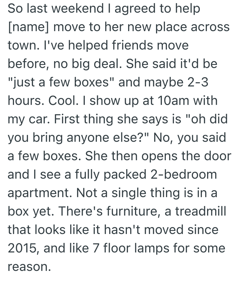 So last weekend I agreed to help [name] move to her new place across town. I've helped friends move before, no big deal. She said it'd be "just a few boxes" and maybe 2-3 hours. Cool. I show up at 10am with my car. First thing she says is "oh did you bring anyone else?" No, you said a few boxes. She then opens the door and I see a fully packed 2-bedroom apartment. Not a single thing is in a box yet. There's furniture, a treadmill that looks like it hasn't moved since 2015, and like 7 floor lamps