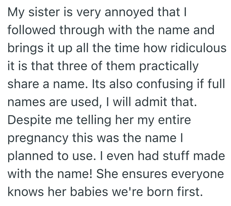 My sister is very annoyed that I followed through with the name and brings it up all the time how ridiculous it is that three of them practically share a name. Its also confusing if full names are used, I will admit that. Despite me telling her my entire pregnancy this was the name I planned to use. I even had stuff made with the name! She ensures everyone knows her babies we're born first.