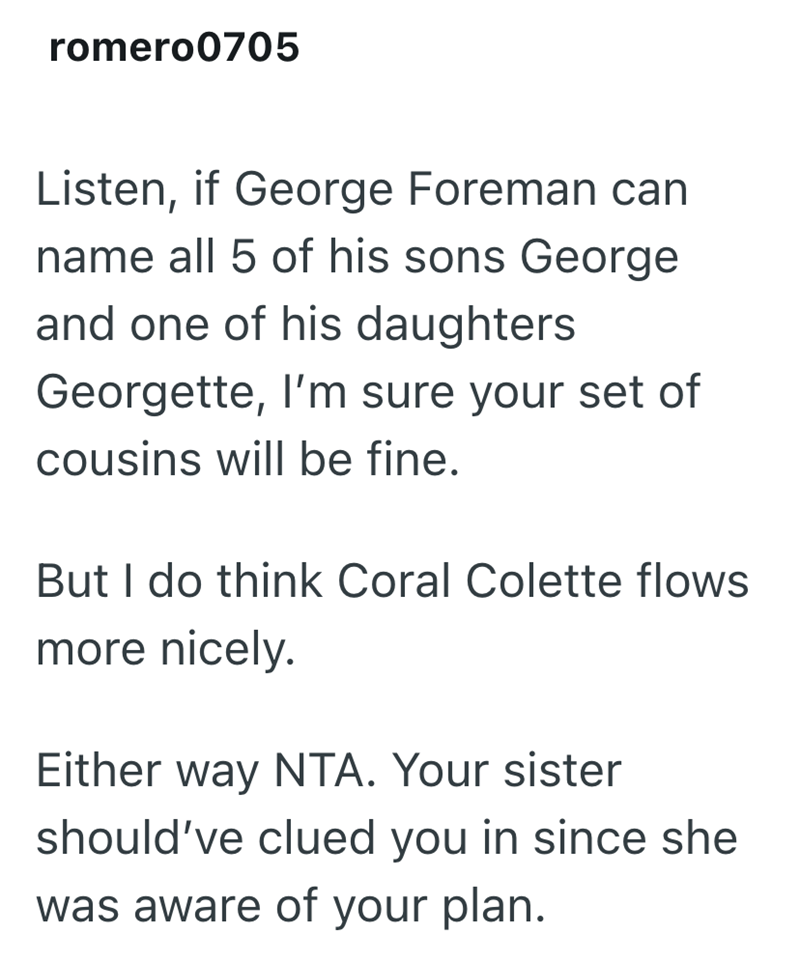 romero0705 Listen, if George Foreman can name all 5 of his sons George and one of his daughters Georgette, I'm sure your set of cousins will be fine. But I do think Coral Colette flows more nicely. Either way NTA. Your sister should've clued you in since she was aware of your plan.
