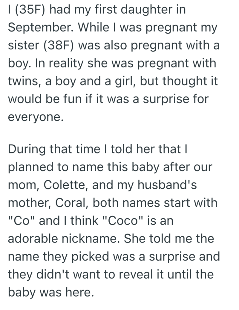 I (35F) had my first daughter in September. While I was pregnant my sister (38F) was also pregnant with a boy. In reality she was pregnant with twins, a boy and a girl, but thought it would be fun if it was a surprise for everyone. During that time I told her that I planned to name this baby after our mom, Colette, and my husband's mother, Coral, both names start with "Co" and I think "Coco" is an adorable nickname. She told me the name they picked was a surprise and they didn't want to reveal i