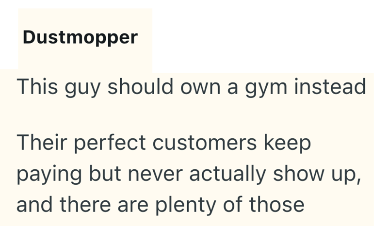 Dustmopper This guy should own a gym instead Their perfect customers keep paying but never actually show up, and there are plenty of those