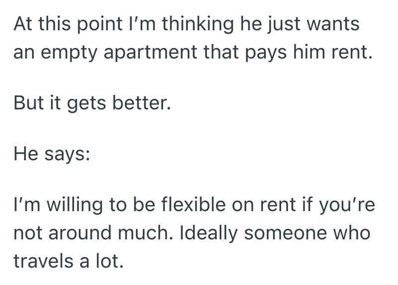 At this point I'm thinking he just wants an empty apartment that pays him rent. But it gets better. He says: I'm willing to be flexible on rent if you're not around much. Ideally someone who travels a lot.