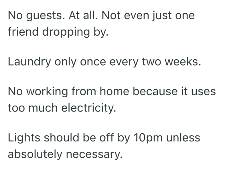 No guests. At all. Not even just one friend dropping by. Laundry only once every two weeks. No working from home because it uses. too much electricity. Lights should be off by 10pm unless absolutely necessary.