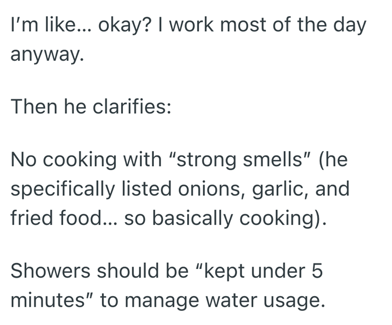 I'm like... okay? I work most of the day anyway. Then he clarifies: No cooking with "strong smells" (he specifically listed onions, garlic, and fried food... so basically cooking). Showers should be "kept under 5 minutes" to manage water usage.