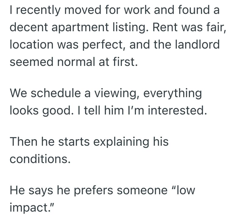 I recently moved for work and found a decent apartment listing. Rent was fair, location was perfect, and the landlord seemed normal at first. We schedule a viewing, everything looks good. I tell him I'm interested. Then he starts explaining his conditions. He says he prefers someone "low impact."
