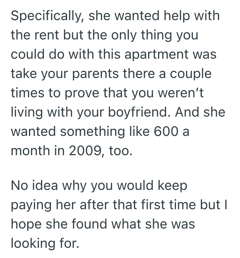 Specifically, she wanted help with the rent but the only thing you could do with this apartment was take your parents there a couple times to prove that you weren't living with your boyfriend. And she wanted something like 600 a month in 2009, too. No idea why you would keep paying her after that first time but I hope she found what she was looking for.