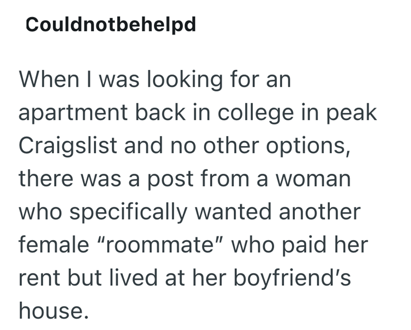 Couldnotbehelpd When I was looking for an apartment back in college in peak Craigslist and no other options, there was a post from a woman who specifically wanted another female "roommate" who paid her rent but lived at her boyfriend's house.