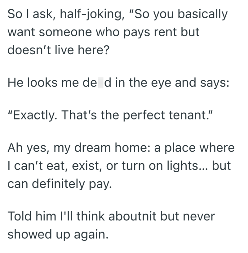 So I ask, half-joking, "So you basically want someone who pays rent but doesn't live here? He looks me de d in the eye and says: "Exactly. That's the perfect tenant." Ah yes, my dream home: a place where I can't eat, exist, or turn on lights... but can definitely pay. Told him I'll think aboutnit but never showed up again.
