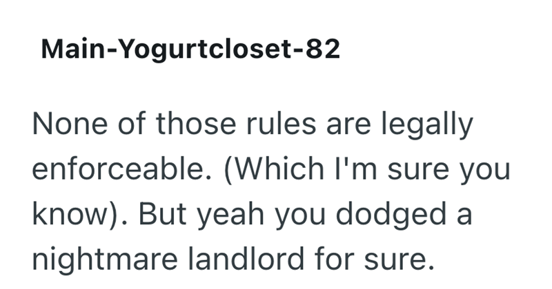 Main-Yogurtcloset-82 None of those rules are legally enforceable. (Which I'm sure you know). But yeah you dodged a nightmare landlord for sure.