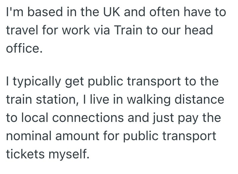 I'm based in the UK and often have to travel for work via Train to our head office. I typically get public transport to the train station, I live in walking distance to local connections and just pay the nominal amount for public transport tickets myself.