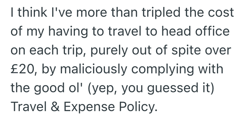 I think I've more than tripled the cost of my having to travel to head office on each trip, purely out of spite over £20, by maliciously complying with the good ol' (yep, you guessed it) Travel & Expense Policy.