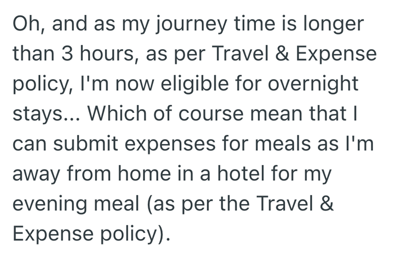 Oh, and as my journey time is longer than 3 hours, as per Travel & Expense policy, I'm now eligible for overnight stays... Which of course mean that I can submit expenses for meals as I'm away from home in a hotel for my evening meal (as per the Travel & Expense policy).