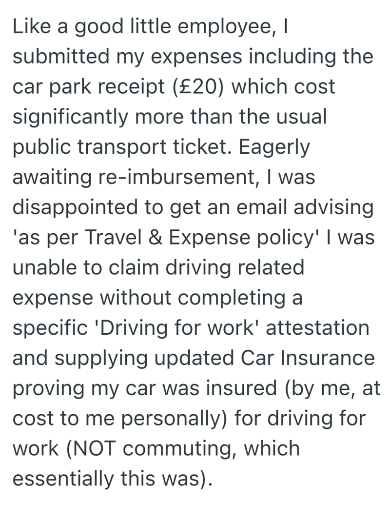 Like a good little employee, I submitted my expenses including the car park receipt (£20) which cost significantly more than the usual public transport ticket. Eagerly awaiting re-imbursement, I was disappointed to get an email advising 'as per Travel & Expense policy' I was unable to claim driving related expense without completing a specific 'Driving for work' attestation and supplying updated Car Insurance proving my car was insured (by me, at cost to me personally) for driving for work (NOT