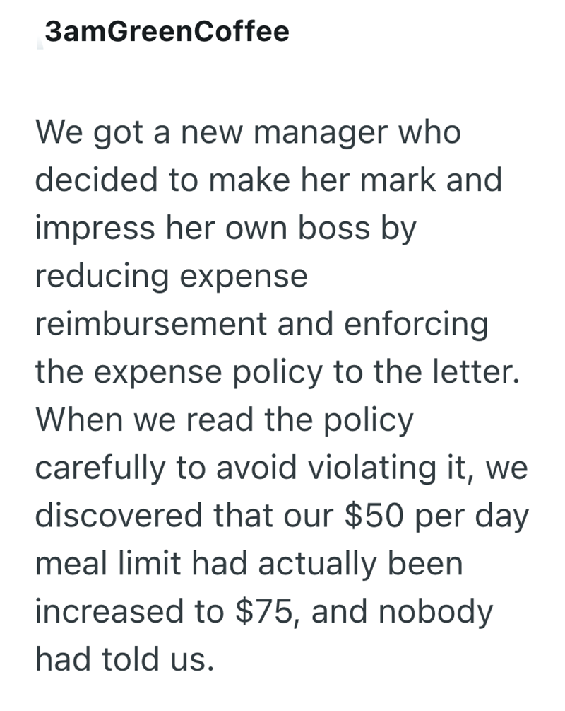 3amGreenCoffee We got a new manager who decided to make her mark and impress her own boss by reducing expense reimbursement and enforcing the expense policy to the letter. When we read the policy carefully to avoid violating it, we discovered that our $50 per day meal limit had actually been increased to $75, and nobody had told us.