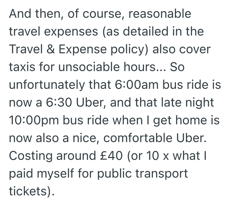 And then, of course, reasonable travel expenses (as detailed in the Travel & Expense policy) also cover taxis for unsociable hours... So unfortunately that 6:00am bus ride is now a 6:30 Uber, and that late night 10:00pm bus ride when I get home is now also a nice, comfortable Uber. Costing around £40 (or 10 x what I paid myself for public transport tickets).