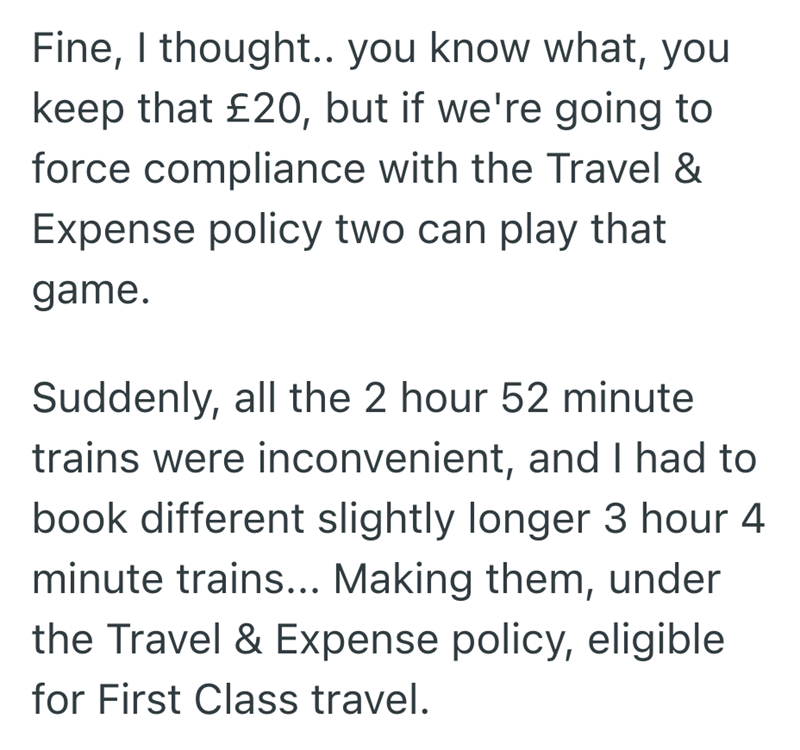 Fine, I thought.. you know what, you keep that £20, but if we're going to force compliance with the Travel & Expense policy two can play that game. Suddenly, all the 2 hour 52 minute trains were inconvenient, and I had to book different slightly longer 3 hour 4 minute trains... Making them, under the Travel & Expense policy, eligible for First Class travel.